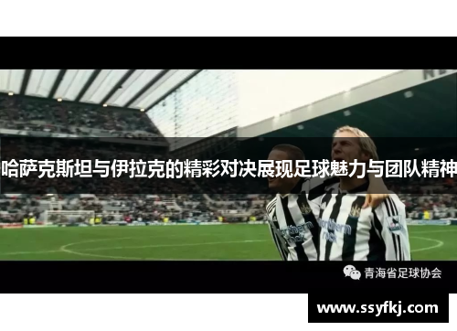 哈萨克斯坦与伊拉克的精彩对决展现足球魅力与团队精神