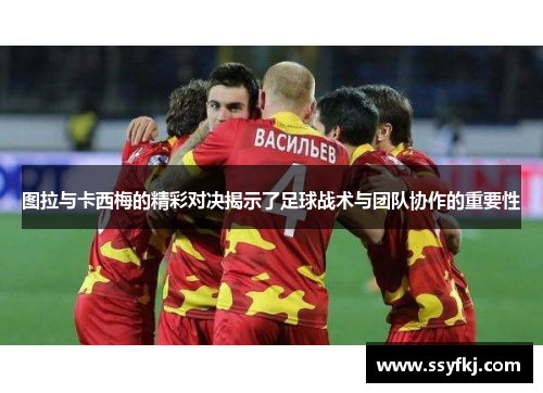 图拉与卡西梅的精彩对决揭示了足球战术与团队协作的重要性