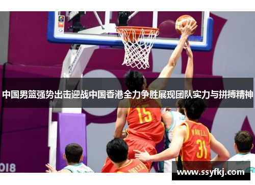 中国男篮强势出击迎战中国香港全力争胜展现团队实力与拼搏精神