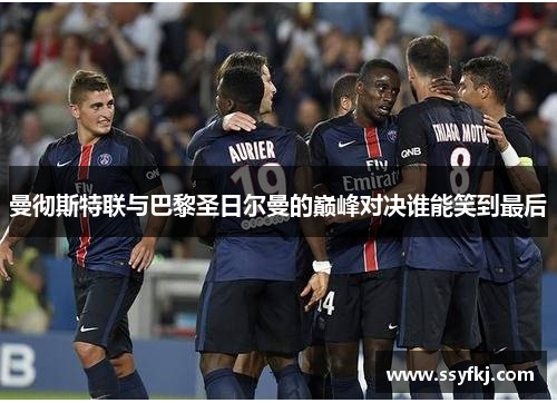 曼彻斯特联与巴黎圣日尔曼的巅峰对决谁能笑到最后